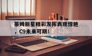 蒂姆新星精彩发挥表现惊艳，C9未来可期！的简单介绍