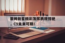 蒂姆新星精彩发挥表现惊艳，C9未来可期！的简单介绍